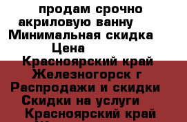 продам срочно акриловую ванну ... › Минимальная скидка ­ 5 › Цена ­ 17 000 - Красноярский край, Железногорск г. Распродажи и скидки » Скидки на услуги   . Красноярский край,Железногорск г.